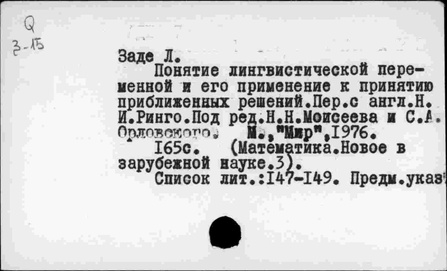 ﻿Заде Л.
Понятие лингвистической переменной и его применение к принятию приближенных решений,Пер«с англ.Н, И.Ринго.Под ред.Н.Н.Моисеева и С./. Орловского^	М.»"Мир",1976.
165с,	(Математика«Новое в
зарубежной науке.3),
Список лит.:147-149. Предм.указ'